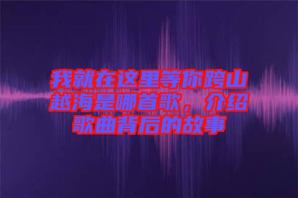 我就在這里等你跨山越海是哪首歌，介紹歌曲背后的故事