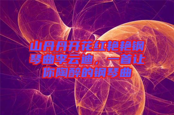 山丹丹開花紅艷艷鋼琴曲李云迪，一首讓你陶醉的鋼琴曲