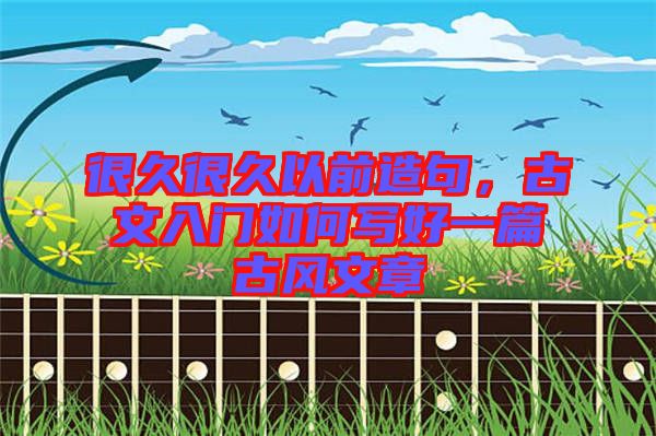 很久很久以前造句，古文入門如何寫好一篇古風(fēng)文章