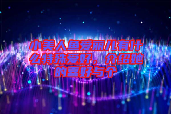 小美人魚愛麗兒有什么特殊愛好，介紹她的喜好與個