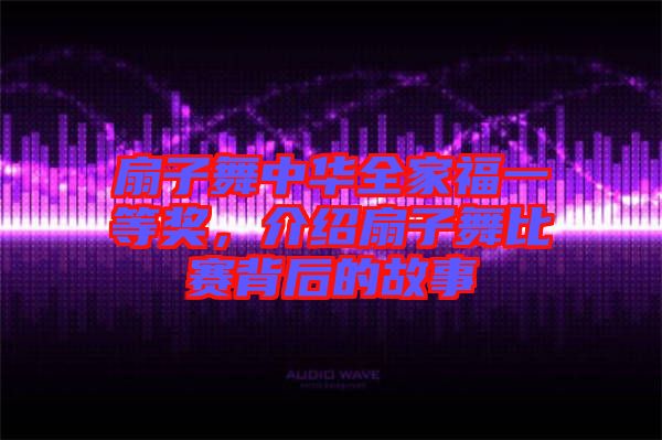 扇子舞中華全家福一等獎(jiǎng)，介紹扇子舞比賽背后的故事