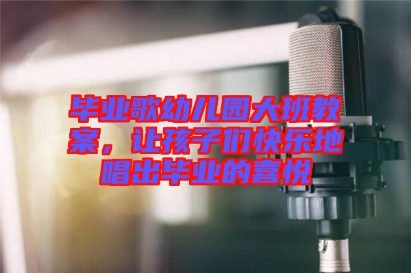 畢業(yè)歌幼兒園大班教案，讓孩子們快樂地唱出畢業(yè)的喜悅