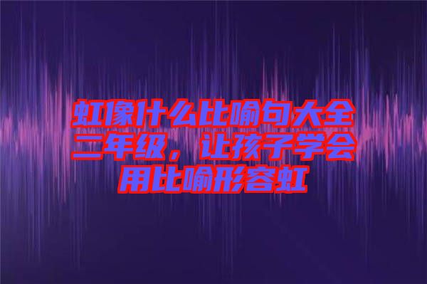 虹像什么比喻句大全二年級，讓孩子學會用比喻形容虹