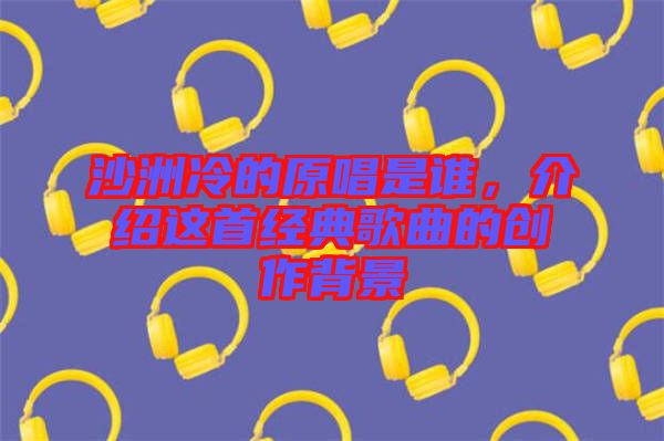 沙洲冷的原唱是誰，介紹這首經典歌曲的創(chuàng)作背景
