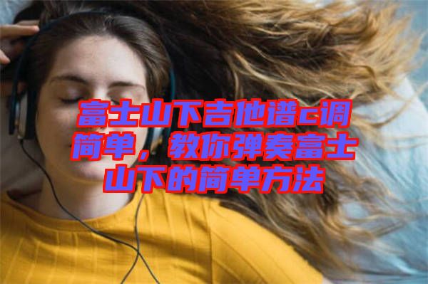 富士山下吉他譜c調(diào)簡單，教你彈奏富士山下的簡單方法