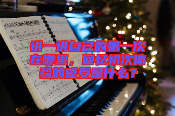 講一講自己的第一次在哪里，回憶初次體驗的感受是什么？