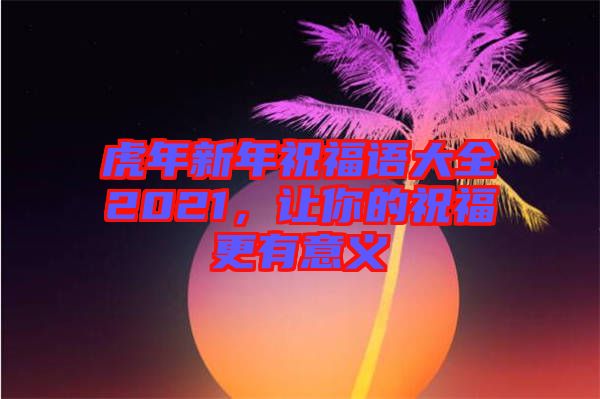 虎年新年祝福語大全2021，讓你的祝福更有意義