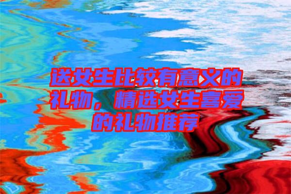 送女生比較有意義的禮物，精選女生喜愛(ài)的禮物推薦