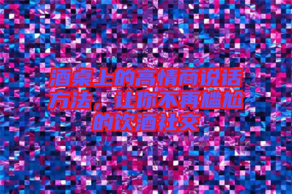 酒桌上的高情商說話方法，讓你不再尷尬的飲酒社交