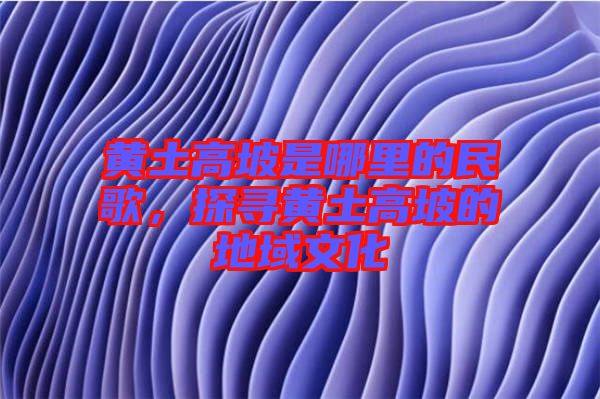 黃土高坡是哪里的民歌，探尋黃土高坡的地域文化