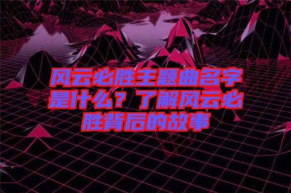 風(fēng)云必勝主題曲名字是什么？了解風(fēng)云必勝背后的故事