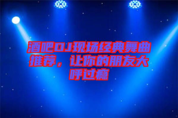 酒吧DJ現(xiàn)場經(jīng)典舞曲推薦，讓你的朋友大呼過癮