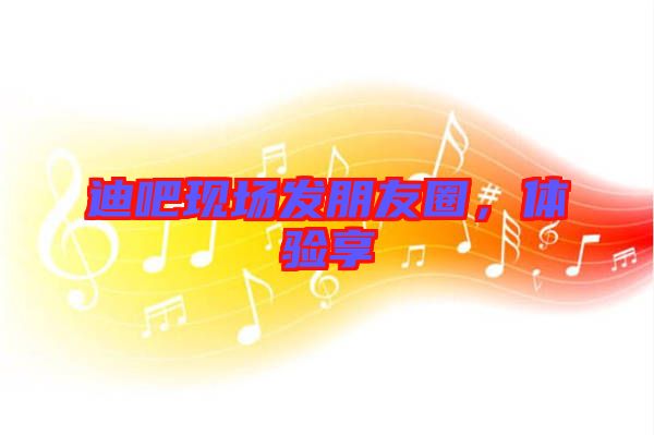 迪吧現(xiàn)場(chǎng)發(fā)朋友圈，體驗(yàn)享