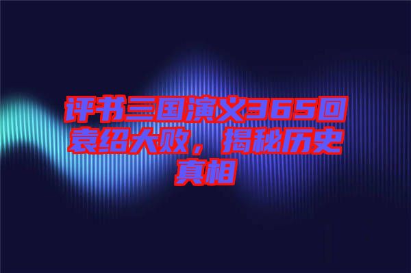 評(píng)書(shū)三國(guó)演義365回袁紹大敗，揭秘歷史真相