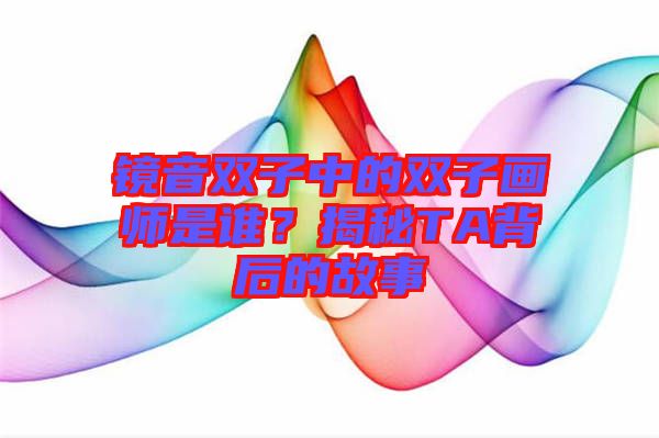 鏡音雙子中的雙子畫師是誰？揭秘TA背后的故事