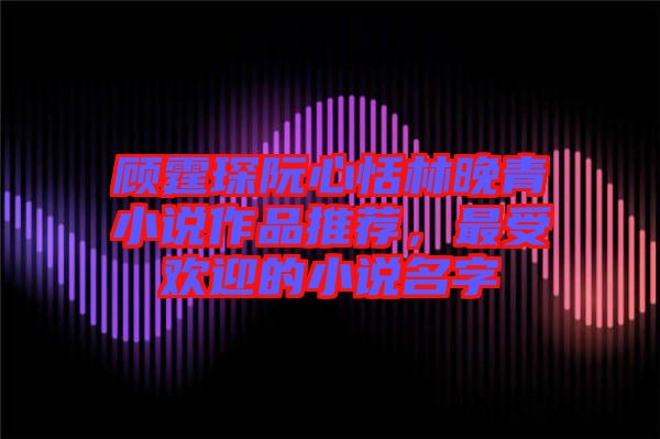 顧霆琛阮心恬林晚青小說(shuō)作品推薦，最受歡迎的小說(shuō)名字
