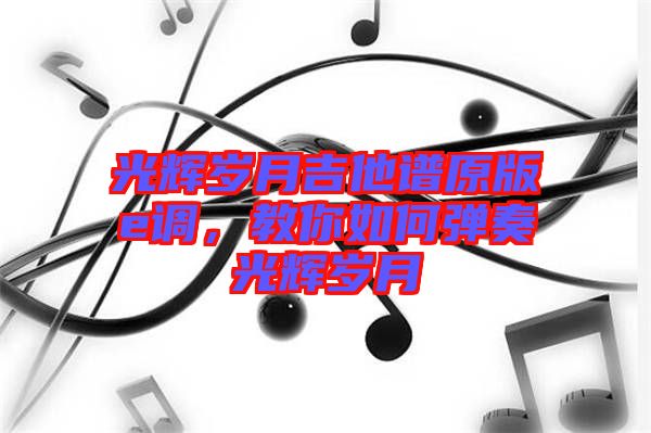 光輝歲月吉他譜原版e調(diào)，教你如何彈奏光輝歲月