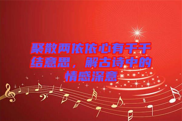 聚散兩依依心有千千結意思，解古詩中的情感深意