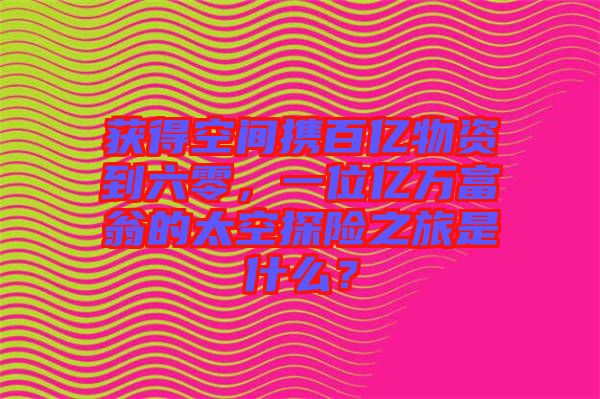獲得空間攜百億物資到六零，一位億萬富翁的太空探險之旅是什么？