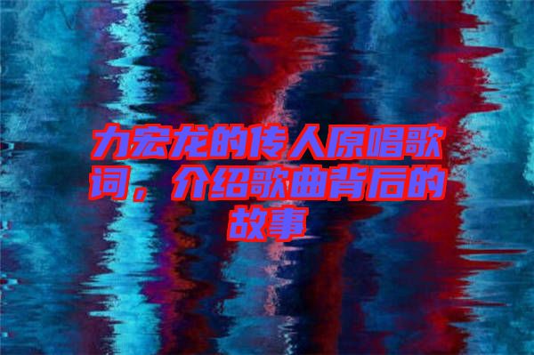 力宏龍的傳人原唱歌詞，介紹歌曲背后的故事