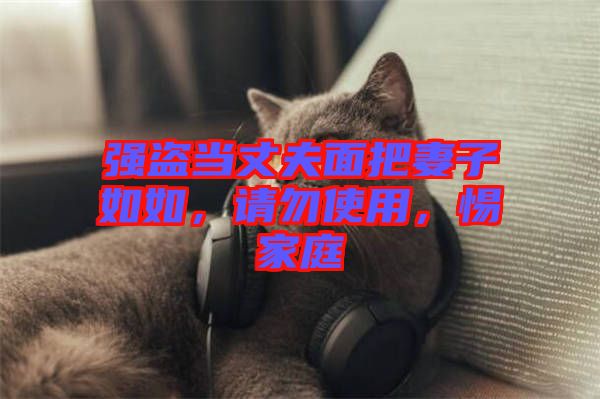 強(qiáng)盜當(dāng)丈夫面把妻子如如，請(qǐng)勿使用，惕家庭
