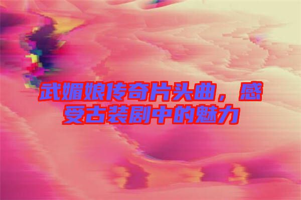 武媚娘傳奇片頭曲，感受古裝劇中的魅力
