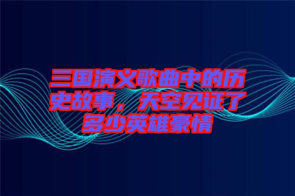 三國演義歌曲中的歷史故事，天空見證了多少英雄豪情
