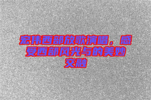 宏偉西部放歌演唱，感受西部風(fēng)光與的美妙交融