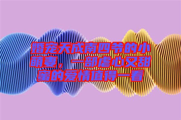 婚寵天成南四爺?shù)男∶绕?，一部虐心又甜蜜的?ài)情值得一看