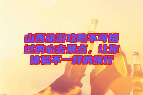 山西旅游攻略不可錯過的必去景點(diǎn)，讓你體驗(yàn)不一樣的旅行