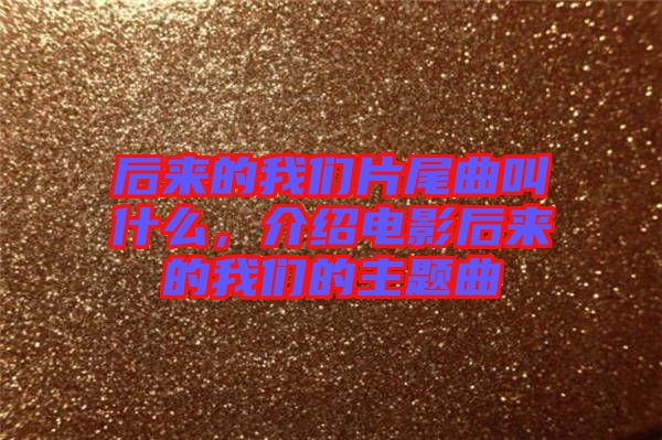 后來的我們片尾曲叫什么，介紹電影后來的我們的主題曲