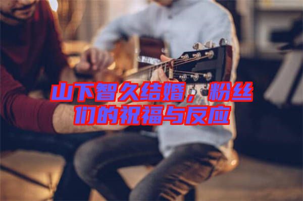 山下智久結(jié)婚，粉絲們的祝福與反應(yīng)