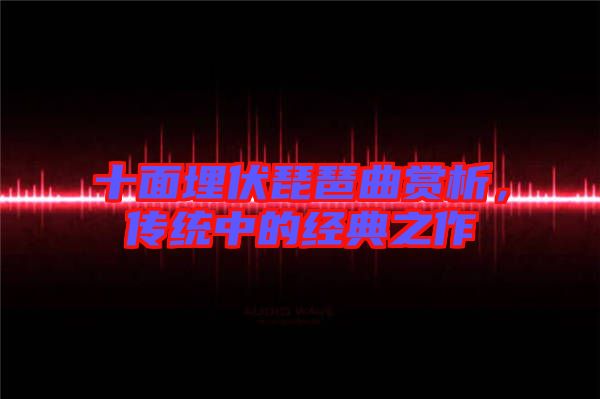 十面埋伏琵琶曲賞析，傳統(tǒng)中的經(jīng)典之作