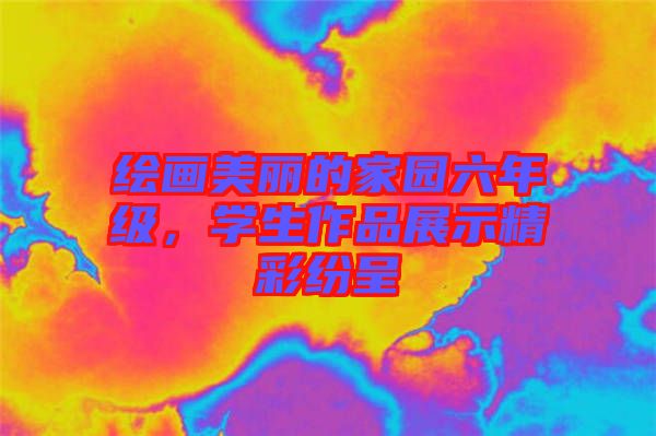 繪畫美麗的家園六年級(jí)，學(xué)生作品展示精彩紛呈