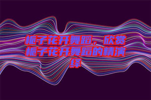 梔子花開舞蹈，欣賞梔子花開舞蹈的精演繹