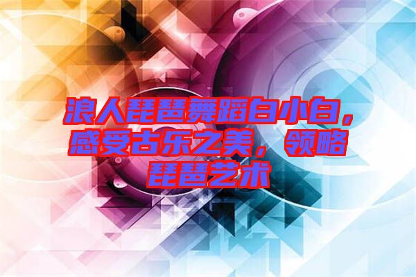 浪人琵琶舞蹈白小白，感受古樂之美，領(lǐng)略琵琶藝術(shù)