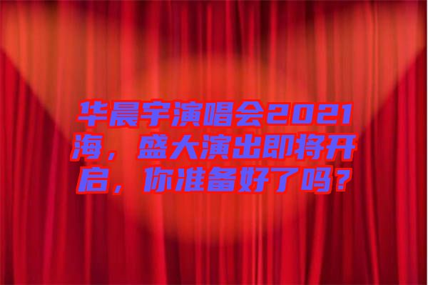 華晨宇演唱會2021海，盛大演出即將開啟，你準(zhǔn)備好了嗎？