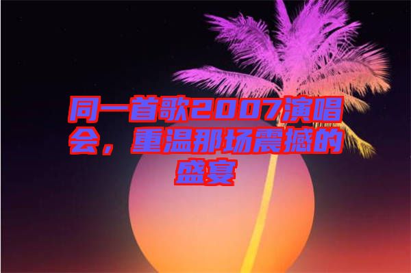 同一首歌2007演唱會(huì)，重溫那場震撼的盛宴