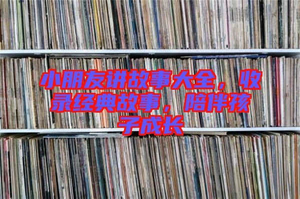 小朋友講故事大全，收錄經(jīng)典故事，陪伴孩子成長(zhǎng)