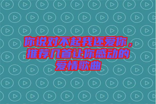 你說對不起我還愛你，推薦幾首讓你感動(dòng)的愛情歌曲