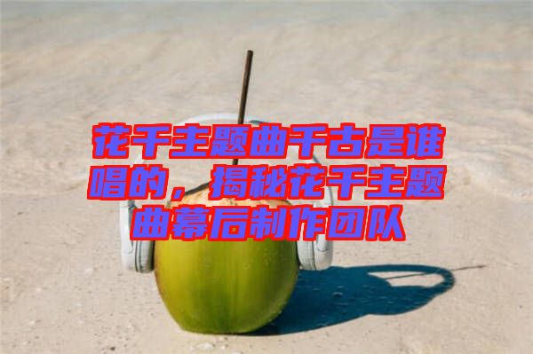 花千主題曲千古是誰唱的，揭秘花千主題曲幕后制作團隊