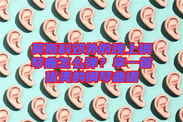 莫斯科郊外的晚上鋼琴曲怎么彈？享一首優(yōu)美的鋼琴曲譜