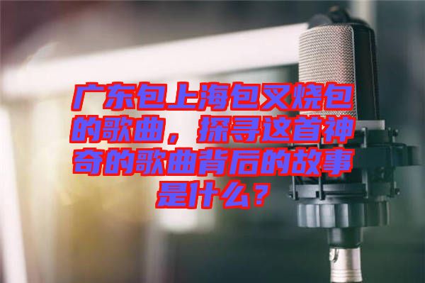 廣東包上海包叉燒包的歌曲，探尋這首神奇的歌曲背后的故事是什么？