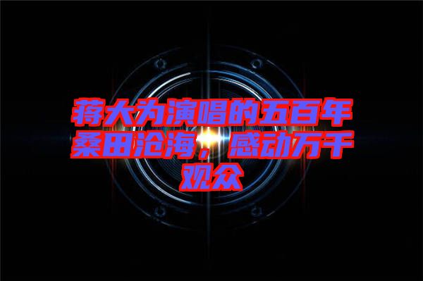 蔣大為演唱的五百年桑田滄海，感動(dòng)萬(wàn)千觀眾