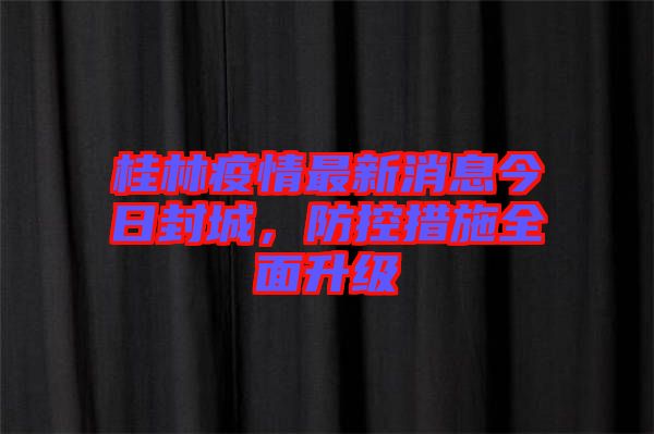 桂林疫情最新消息今日封城，防控措施全面升級