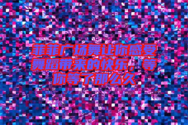菲菲廣場舞讓你感受舞蹈帶來的快樂，等你等了那么久