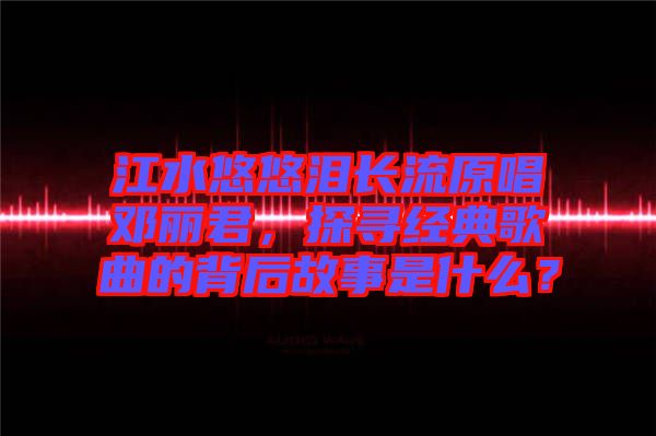 江水悠悠淚長流原唱鄧麗君，探尋經(jīng)典歌曲的背后故事是什么？