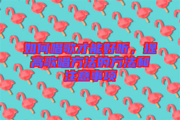 如何唱歌才能好聽，提高歌唱方法的方法和注意事項