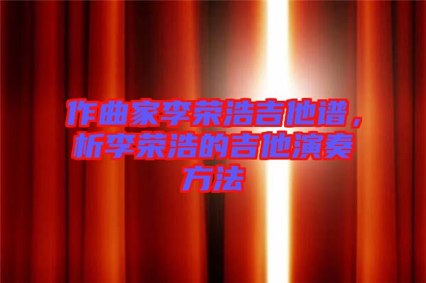 作曲家李榮浩吉他譜，析李榮浩的吉他演奏方法