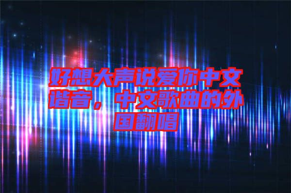 好想大聲說(shuō)愛(ài)你中文諧音，中文歌曲的外國(guó)翻唱